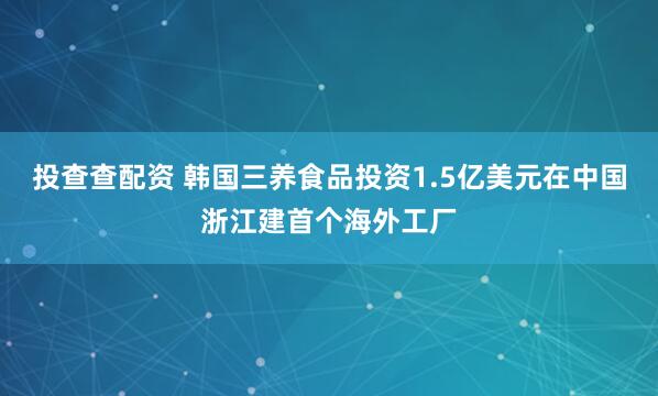 投查查配资 韩国三养食品投资1.5亿美元在中国浙江建首个海外工厂