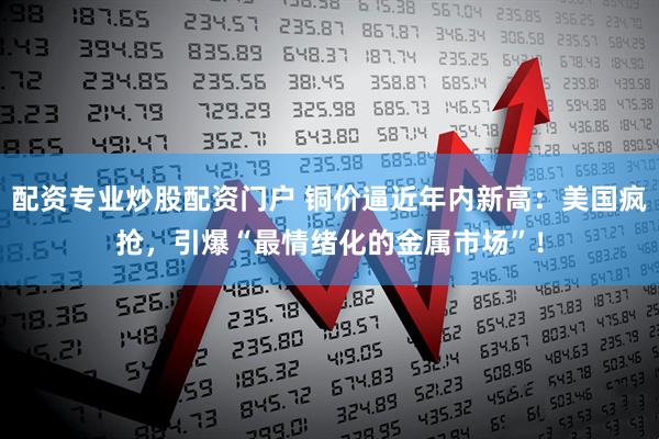 配资专业炒股配资门户 铜价逼近年内新高：美国疯抢，引爆“最情绪化的金属市场”！