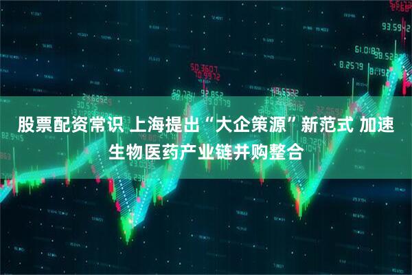 股票配资常识 上海提出“大企策源”新范式 加速生物医药产业链并购整合