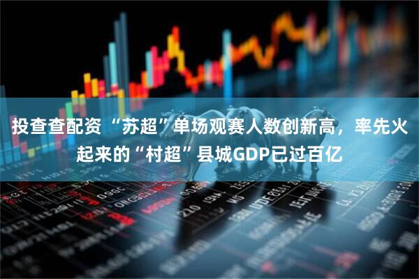 投查查配资 “苏超”单场观赛人数创新高，率先火起来的“村超”县城GDP已过百亿