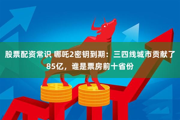 股票配资常识 哪吒2密钥到期：三四线城市贡献了85亿，谁是票房前十省份