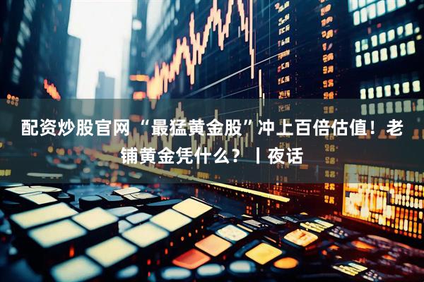 配资炒股官网 “最猛黄金股”冲上百倍估值！老铺黄金凭什么？丨夜话