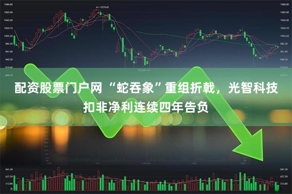 配资股票门户网 “蛇吞象”重组折戟，光智科技扣非净利连续四年告负