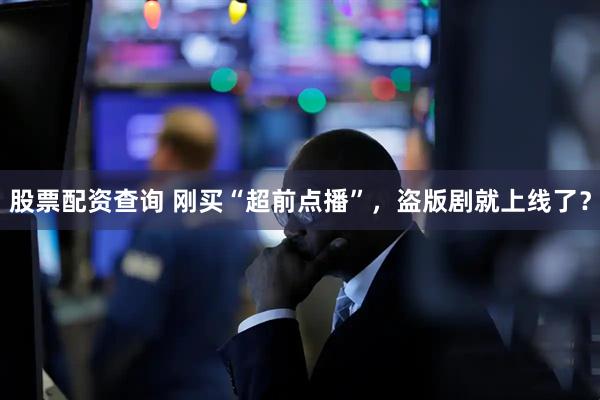 股票配资查询 刚买“超前点播”，盗版剧就上线了？