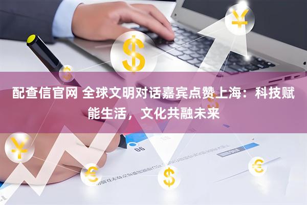 配查信官网 全球文明对话嘉宾点赞上海：科技赋能生活，文化共融未来