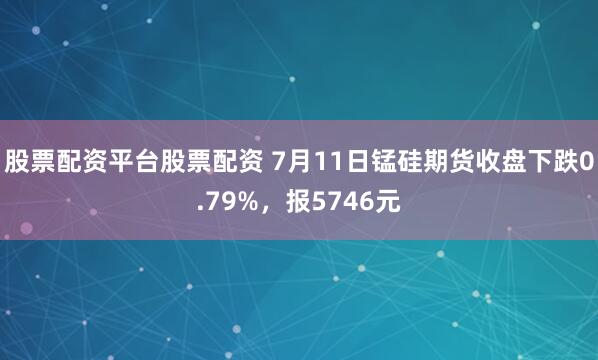 股票配资平台股票配资 7月11日锰硅期货收盘下跌0.79%，报5746元