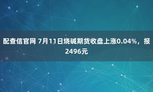 配查信官网 7月11日烧碱期货收盘上涨0.04%，报2496元