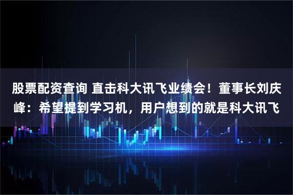 股票配资查询 直击科大讯飞业绩会！董事长刘庆峰：希望提到学习机，用户想到的就是科大讯飞