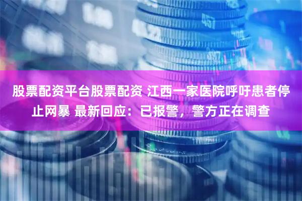 股票配资平台股票配资 江西一家医院呼吁患者停止网暴 最新回应：已报警，警方正在调查