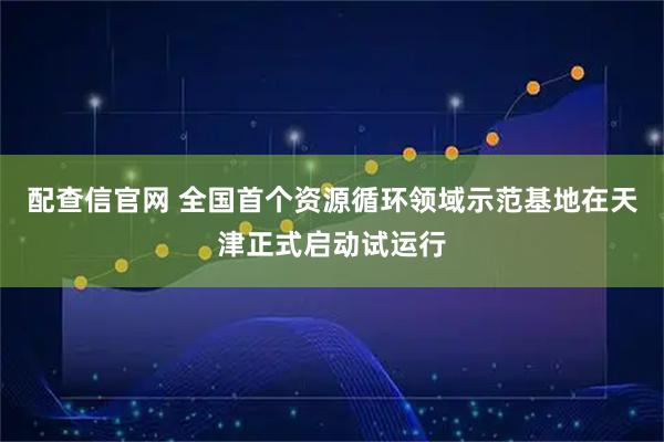 配查信官网 全国首个资源循环领域示范基地在天津正式启动试运行