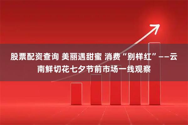 股票配资查询 美丽遇甜蜜 消费“别样红”——云南鲜切花七夕节前市场一线观察