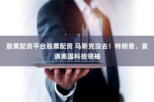 股票配资平台股票配资 马斯克没去！特朗普，宴请美国科技领袖