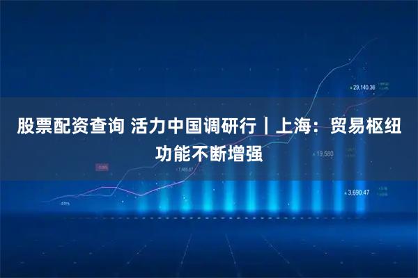 股票配资查询 活力中国调研行｜上海：贸易枢纽功能不断增强