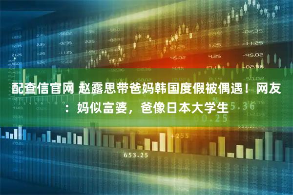 配查信官网 赵露思带爸妈韩国度假被偶遇！网友：妈似富婆，爸像日本大学生