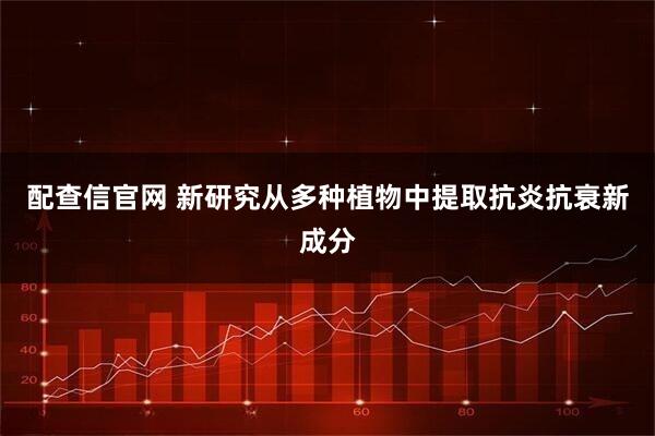 配查信官网 新研究从多种植物中提取抗炎抗衰新成分