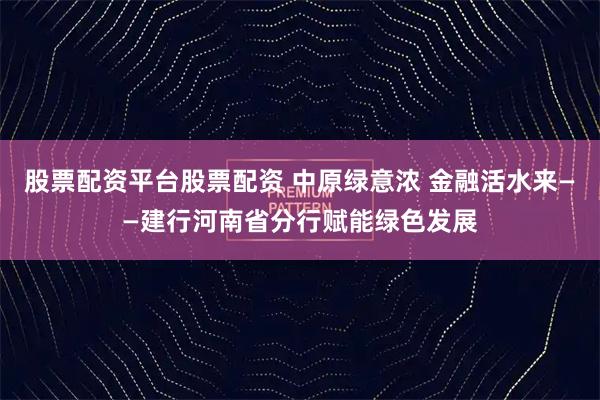股票配资平台股票配资 中原绿意浓 金融活水来——建行河南省分行赋能绿色发展