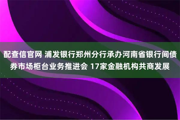 配查信官网 浦发银行郑州分行承办河南省银行间债券市场柜台业务推进会 17家金融机构共商发展