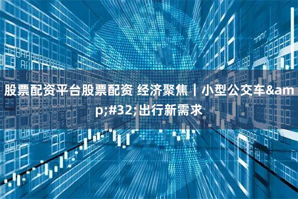 股票配资平台股票配资 经济聚焦｜小型公交车 出行新需求