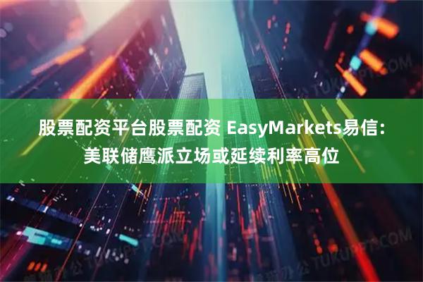 股票配资平台股票配资 EasyMarkets易信:美联储鹰派立场或延续利率高位