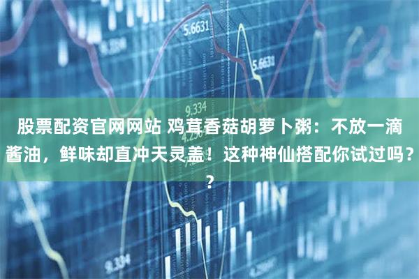 股票配资官网网站 鸡茸香菇胡萝卜粥：不放一滴酱油，鲜味却直冲天灵盖！这种神仙搭配你试过吗？