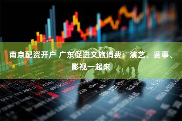 南京配资开户 广东促进文旅消费：演艺、赛事、影视一起来