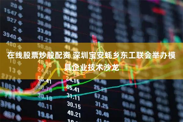在线股票炒股配资 深圳宝安蚝乡东工联会举办模具企业技术沙龙