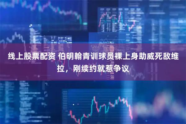 线上股票配资 伯明翰青训球员裸上身助威死敌维拉，刚续约就惹争议