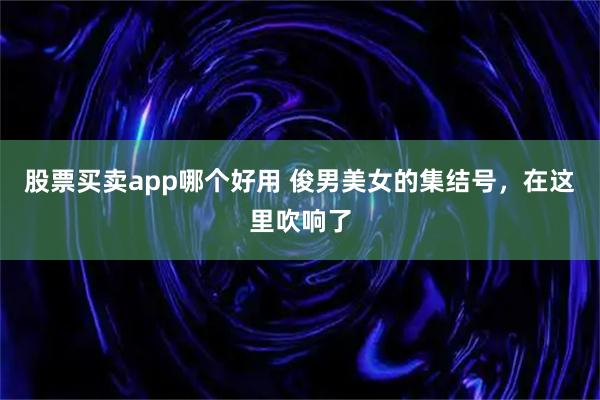 股票买卖app哪个好用 俊男美女的集结号，在这里吹响了