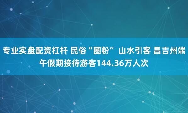 专业实盘配资杠杆 民俗“圈粉” 山水引客 昌吉州端午假期接待游客144.36万人次