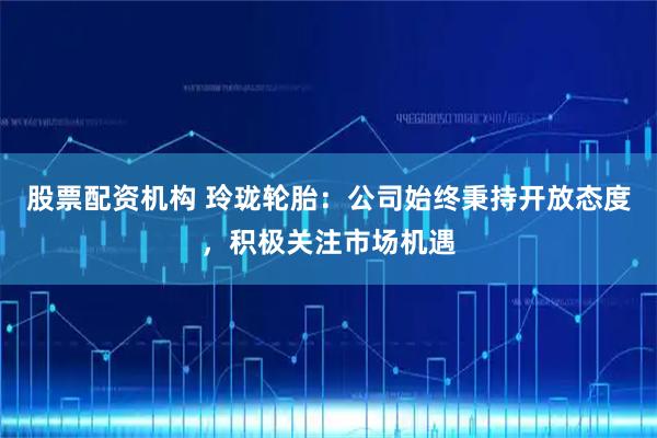 股票配资机构 玲珑轮胎：公司始终秉持开放态度，积极关注市场机遇